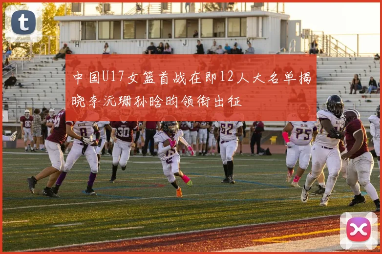 中国U17女篮首战在即12人大名单揭晓李沅珊孙晗昀领衔出征