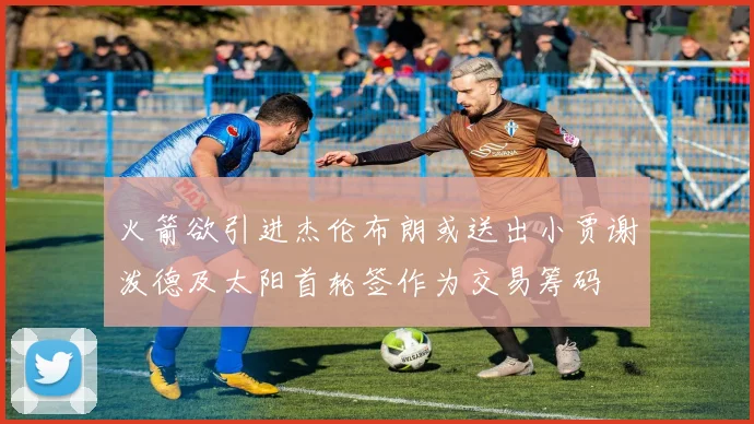 火箭欲引进杰伦布朗或送出小贾谢泼德及太阳首轮签作为交易筹码