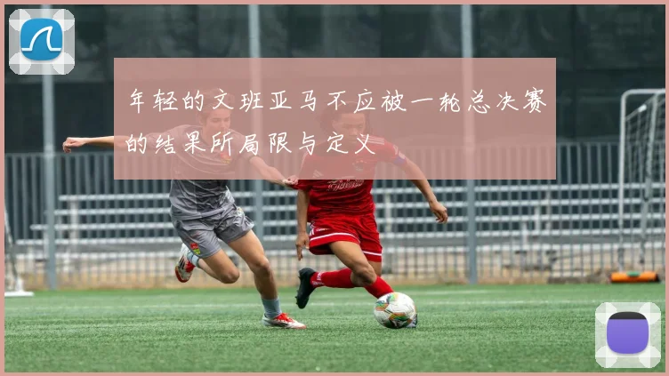 年轻的文班亚马不应被一轮总决赛的结果所局限与定义