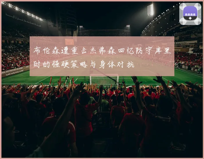 布伦森遭重击杰弗森回忆防守库里时的强硬策略与身体对抗