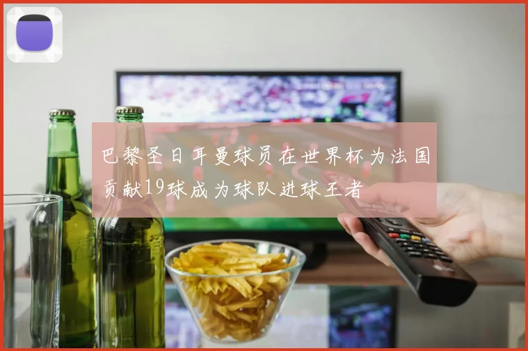 巴黎圣日耳曼球员在世界杯为法国贡献19球成为球队进球王者