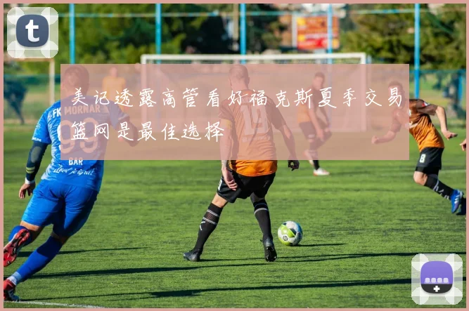 美记透露高管看好福克斯夏季交易篮网是最佳选择