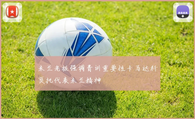 米兰老板强调青训重要性卡马达科莫托代表米兰精神