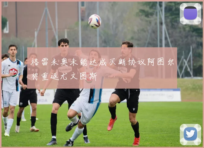 格雷米奥未能达成买断协议阿图尔将重返尤文图斯