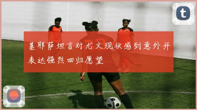 基耶萨坦言对尤文现状感到意外并表达强烈回归愿望