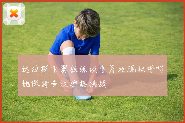 达拉斯飞翼教练谈李月汝现状呼吁她保持专注迎接挑战