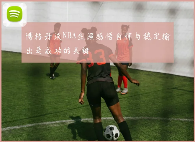博格丹谈NBA生涯感悟自律与稳定输出是成功的关键