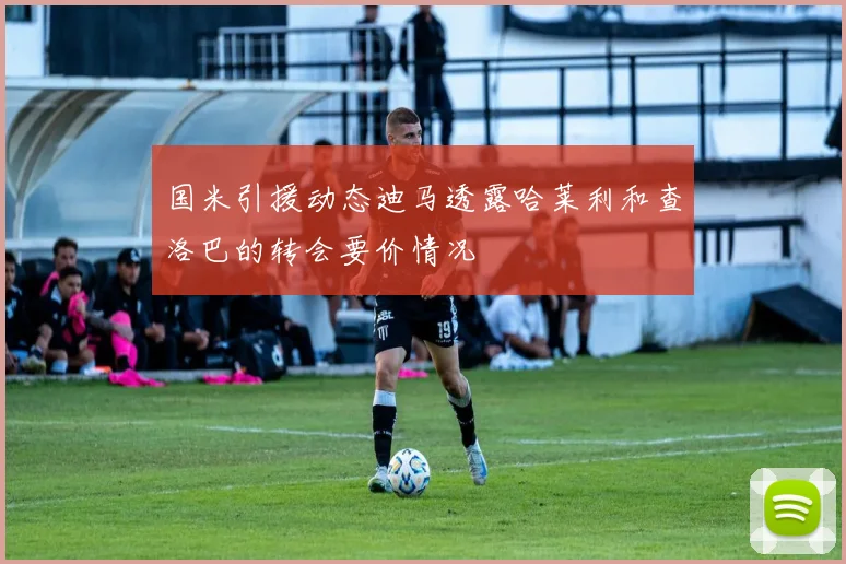 国米引援动态迪马透露哈莱利和查洛巴的转会要价情况