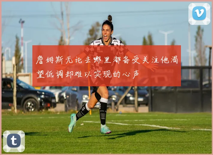 詹姆斯无论去哪里都备受关注他渴望低调却难以实现的心声