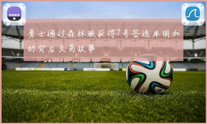 勇士通过森林狼获得7号签选库明加的背后交易故事