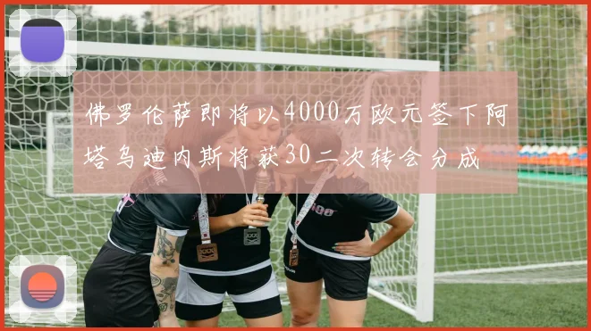 佛罗伦萨即将以4000万欧元签下阿塔乌迪内斯将获30二次转会分成