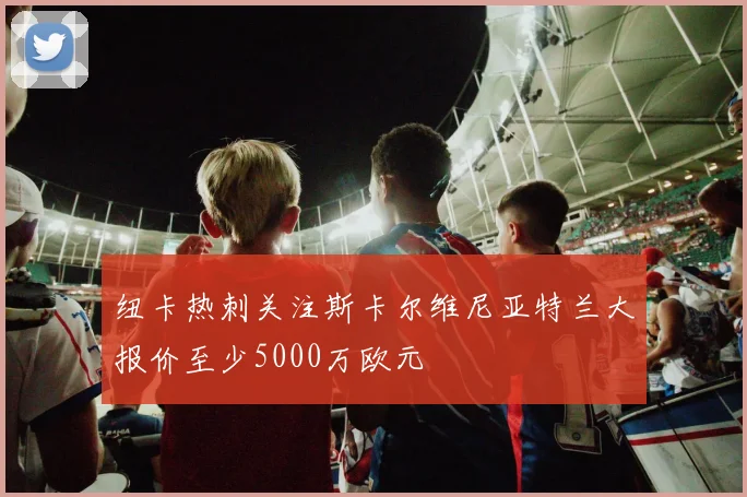 纽卡热刺关注斯卡尔维尼亚特兰大报价至少5000万欧元