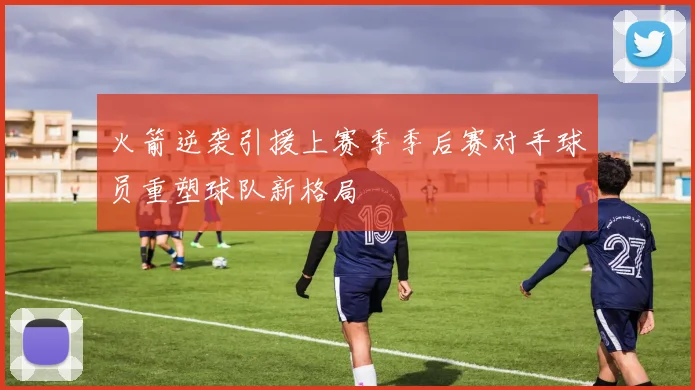 火箭逆袭引援上赛季季后赛对手球员重塑球队新格局