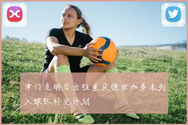 津门虎明日出征重庆德尔加多未列入球队补充计划