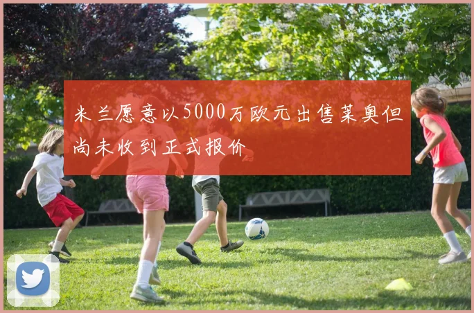 米兰愿意以5000万欧元出售莱奥但尚未收到正式报价