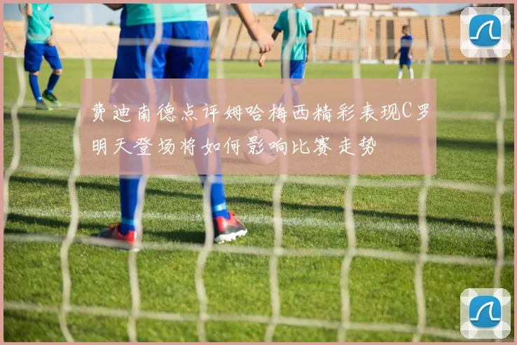费迪南德点评姆哈梅西精彩表现C罗明天登场将如何影响比赛走势