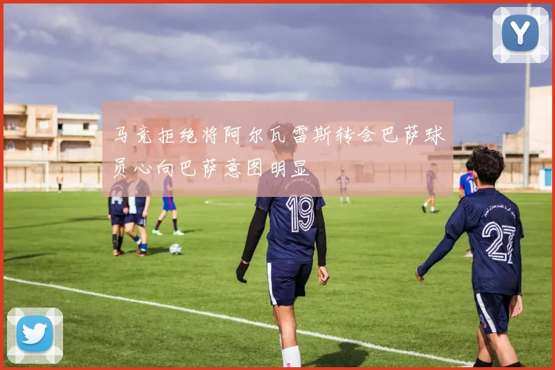马竞拒绝将阿尔瓦雷斯转会巴萨球员心向巴萨意图明显